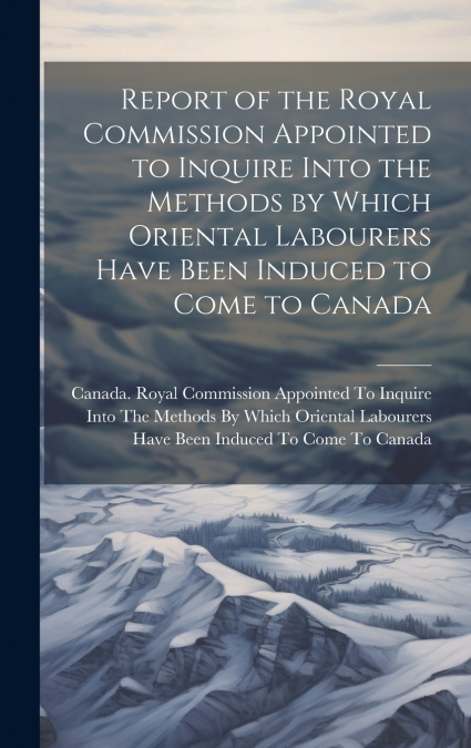 Report of the Royal Commission Appointed to Inquire Into the Methods by Which Oriental Labourers Have Been Induced to Come to Canada