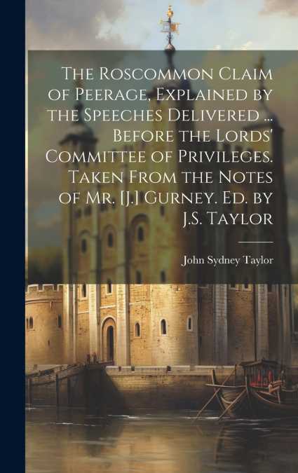 The Roscommon Claim of Peerage, Explained by the Speeches Delivered ... Before the Lords’ Committee of Privileges. Taken From the Notes of Mr. [J.] Gurney. Ed. by J.S. Taylor