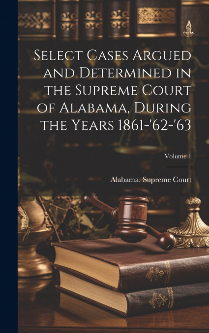 Select Cases Argued and Determined in the Supreme Court of Alabama, During the Years 1861-’62-’63; Volume 1