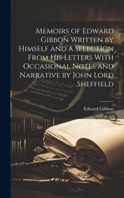 Memoirs of Edward Gibbon Written by Himself and a Selection From His Letters With Occasional Notes and Narrative by John Lord Sheffield