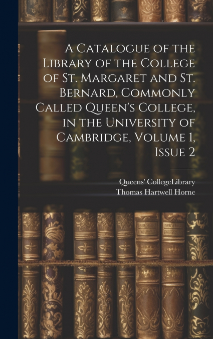 A Catalogue of the Library of the College of St. Margaret and St. Bernard, Commonly Called Queen’s College, in the University of Cambridge, Volume 1, issue 2