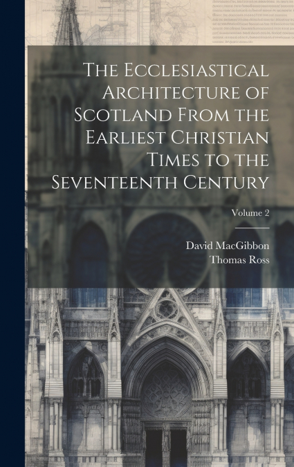 The Ecclesiastical Architecture of Scotland From the Earliest Christian Times to the Seventeenth Century; Volume 2
