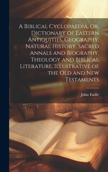 A Biblical Cyclopaedia, Or, Dictionary of Eastern Antiquities, Geography, Natural History, Sacred Annals and Biography, Theology and Biblical Literature, Illustrative of the Old and New Testaments