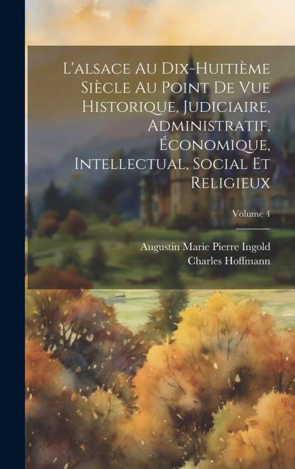 L’alsace Au Dix-Huitième Siècle Au Point De Vue Historique, Judiciaire, Administratif, Économique, Intellectual, Social Et Religieux; Volume 4