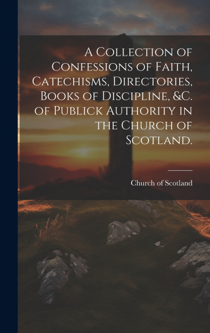 A Collection of Confessions of Faith, Catechisms, Directories, Books of Discipline, &c. of Publick Authority in the Church of Scotland.
