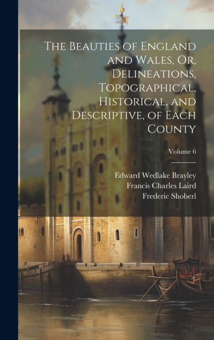 The Beauties of England and Wales, Or, Delineations, Topographical, Historical, and Descriptive, of Each County; Volume 6