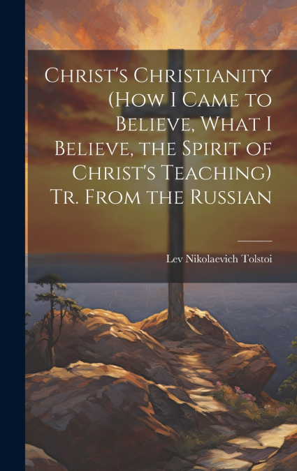Christ’s Christianity (How I Came to Believe, What I Believe, the Spirit of Christ’s Teaching) Tr. From the Russian