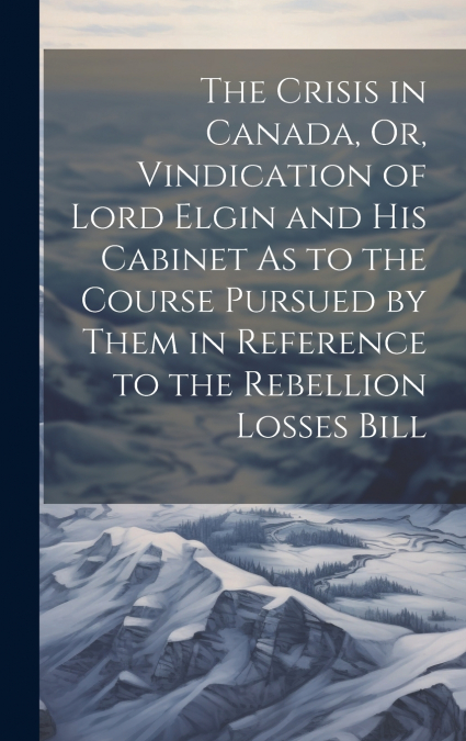 The Crisis in Canada, Or, Vindication of Lord Elgin and His Cabinet As to the Course Pursued by Them in Reference to the Rebellion Losses Bill