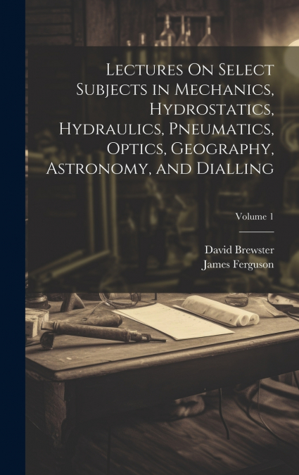 Lectures On Select Subjects in Mechanics, Hydrostatics, Hydraulics, Pneumatics, Optics, Geography, Astronomy, and Dialling; Volume 1