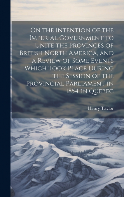 On the Intention of the Imperial Government to Unite the Provinces of British North America, and a Review of Some Events Which Took Place During the Session of the Provincial Parliament in 1854 in Que