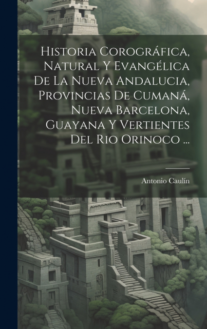Historia Corográfica, Natural Y Evangélica De La Nueva Andalucia, Provincias De Cumaná, Nueva Barcelona, Guayana Y Vertientes Del Rio Orinoco ...