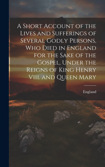A Short Account of the Lives and Sufferings of Several Godly Persons, Who Died in England for the Sake of the Gospel, Under the Reigns of King Henry Viii. and Queen Mary