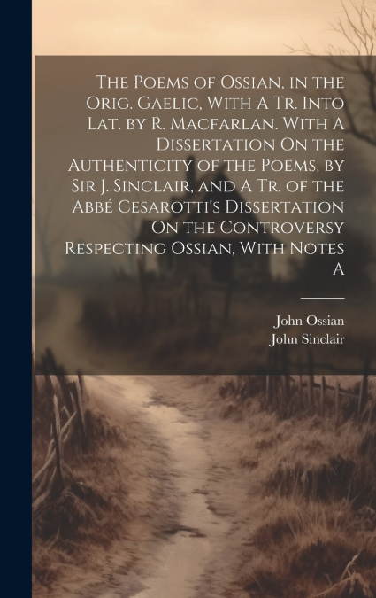 The Poems of Ossian, in the Orig. Gaelic, With A Tr. Into Lat. by R. Macfarlan. With A Dissertation On the Authenticity of the Poems, by Sir J. Sinclair, and A Tr. of the Abbé Cesarotti’s Dissertation