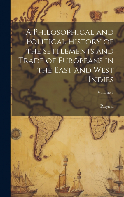 A Philosophical and Political History of the Settlements and Trade of Europeans in the East and West Indies; Volume 6