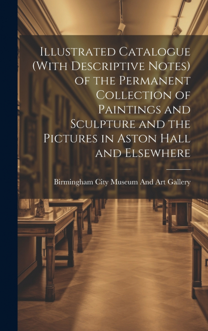 Illustrated Catalogue (With Descriptive Notes) of the Permanent Collection of Paintings and Sculpture and the Pictures in Aston Hall and Elsewhere
