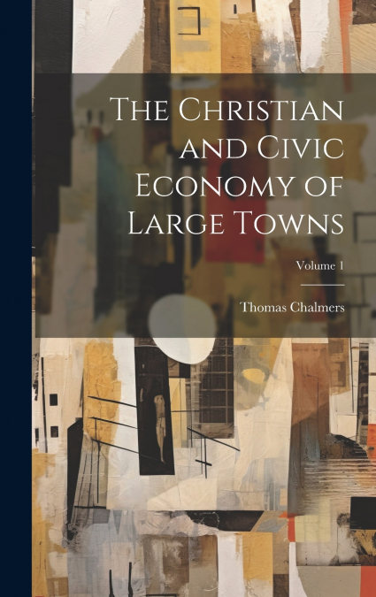 The Christian and Civic Economy of Large Towns; Volume 1