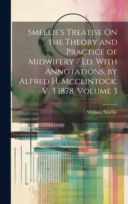 Smellie’s Treatise On the Theory and Practice of Midwifery / Ed. With Annotations, by Alfred H. Mcclintock. V. 3 1878, Volume 3