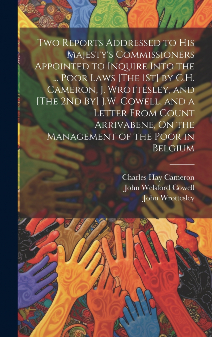 Two Reports Addressed to His Majesty’s Commissioners Appointed to Inquire Into the ... Poor Laws [The 1St] by C.H. Cameron, J. Wrottesley, and [The 2Nd By] J.W. Cowell, and a Letter From Count Arrivab