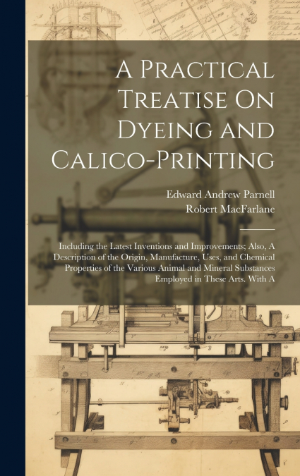 A Practical Treatise On Dyeing and Calico-Printing; Including the Latest Inventions and Improvements; Also, A Description of the Origin, Manufacture, Uses, and Chemical Properties of the Various Anima