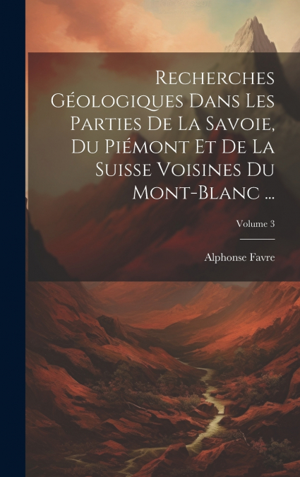 Recherches Géologiques Dans Les Parties De La Savoie, Du Piémont Et De La Suisse Voisines Du Mont-Blanc ...; Volume 3