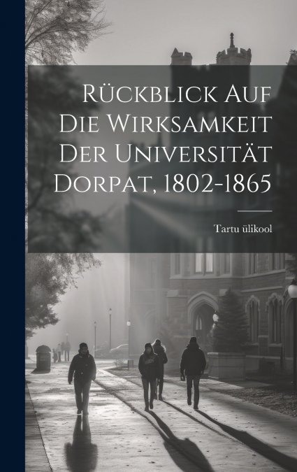 Rückblick Auf Die Wirksamkeit Der Universität Dorpat, 1802-1865