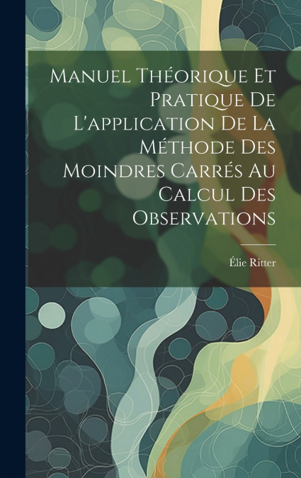 Manuel Théorique Et Pratique De L’application De La Méthode Des Moindres Carrés Au Calcul Des Observations