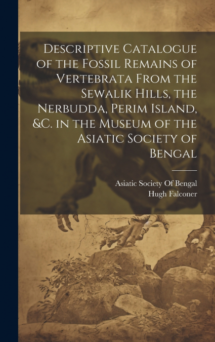 Descriptive Catalogue of the Fossil Remains of Vertebrata From the Sewalik Hills, the Nerbudda, Perim Island, &c. in the Museum of the Asiatic Society of Bengal