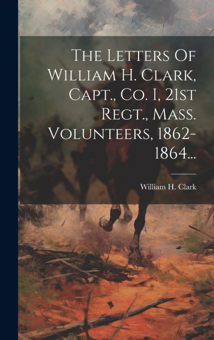 The Letters Of William H. Clark, Capt., Co. I, 21st Regt., Mass. Volunteers, 1862-1864...