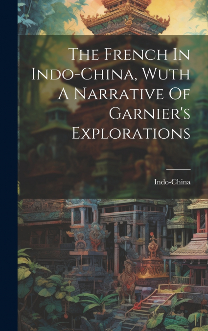 The French In Indo-china, Wuth A Narrative Of Garnier’s Explorations