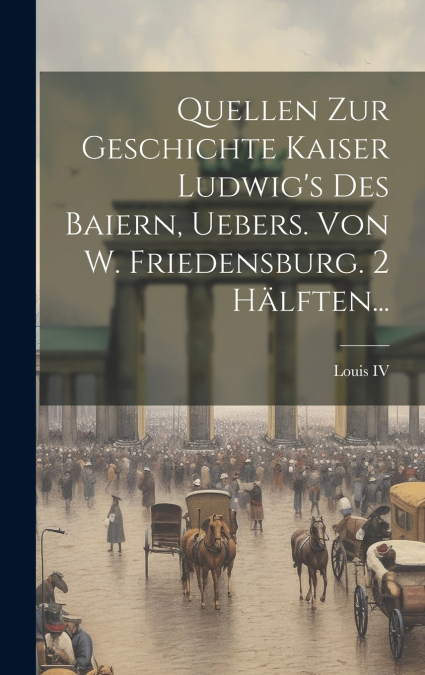 Quellen Zur Geschichte Kaiser Ludwig’s Des Baiern, Uebers. Von W. Friedensburg. 2 Hälften...