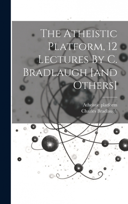 The Atheistic Platform, 12 Lectures By C. Bradlaugh [and Others]