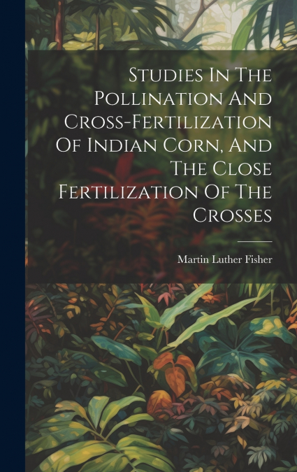 Studies In The Pollination And Cross-fertilization Of Indian Corn, And The Close Fertilization Of The Crosses