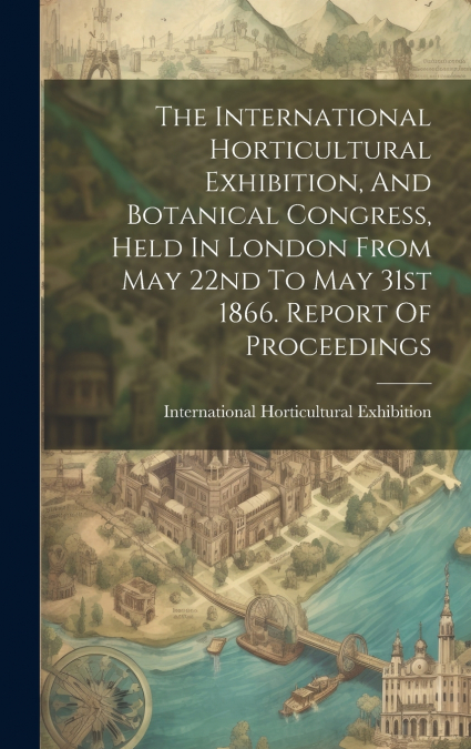 The International Horticultural Exhibition, And Botanical Congress, Held In London From May 22nd To May 31st 1866. Report Of Proceedings