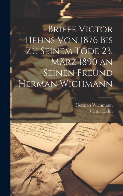 Briefe Victor Hehns von 1876 bis zu seinem Tode 23. März 1890 an seinen Freund Herman Wichmann