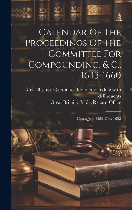 Calendar Of The Proceedings Of The Committee For Compounding, & C., 1643-1660