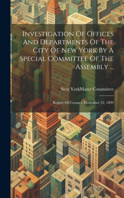 Investigation Of Offices And Departments Of The City Of New York By A Special Committee Of The Assembly ...