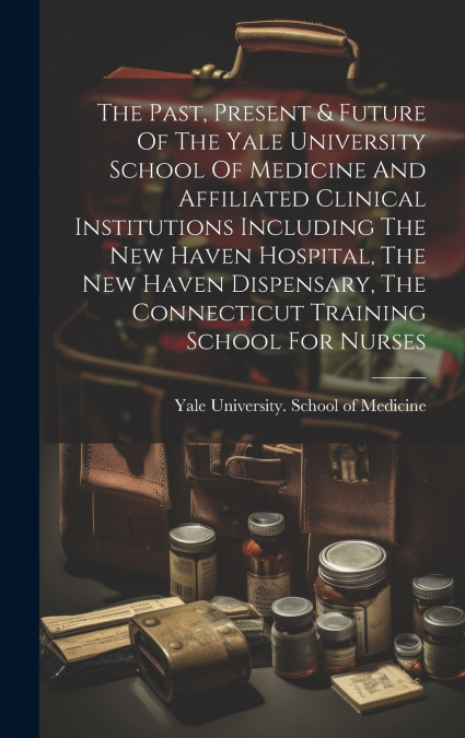 The Past, Present & Future Of The Yale University School Of Medicine And Affiliated Clinical Institutions Including The New Haven Hospital, The New Haven Dispensary, The Connecticut Training School Fo