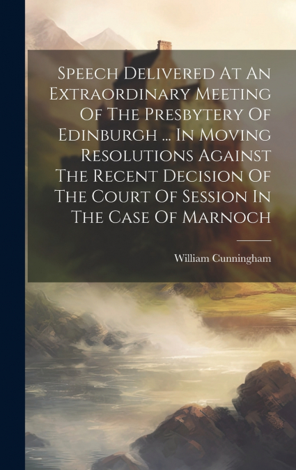 Speech Delivered At An Extraordinary Meeting Of The Presbytery Of Edinburgh ... In Moving Resolutions Against The Recent Decision Of The Court Of Session In The Case Of Marnoch