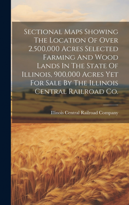 Sectional Maps Showing The Location Of Over 2,500,000 Acres Selected Farming And Wood Lands In The State Of Illinois, 900,000 Acres Yet For Sale By The Illinois Central Railroad Co.