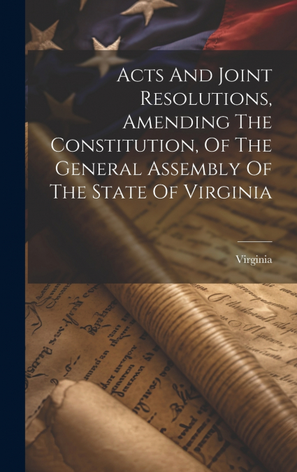Acts And Joint Resolutions, Amending The Constitution, Of The General Assembly Of The State Of Virginia