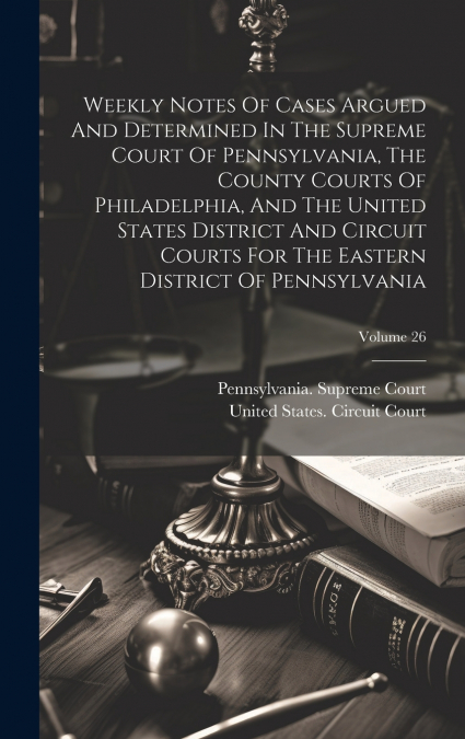Weekly Notes Of Cases Argued And Determined In The Supreme Court Of Pennsylvania, The County Courts Of Philadelphia, And The United States District And Circuit Courts For The Eastern District Of Penns