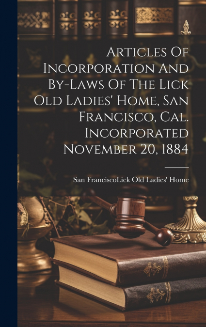 Articles Of Incorporation And By-laws Of The Lick Old Ladies’ Home, San Francisco, Cal. Incorporated November 20, 1884