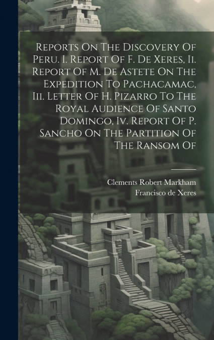 Reports On The Discovery Of Peru. I. Report Of F. De Xeres, Ii. Report Of M. De Astete On The Expedition To Pachacamac, Iii. Letter Of H. Pizarro To The Royal Audience Of Santo Domingo, Iv. Report Of 