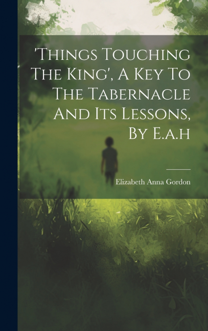 ’things Touching The King’, A Key To The Tabernacle And Its Lessons, By E.a.h
