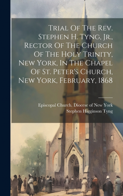 Trial Of The Rev. Stephen H. Tyng, Jr., Rector Of The Church Of The Holy Trinity, New York, In The Chapel Of St. Peter’s Church, New York, February, 1868