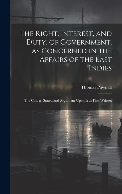 The Right, Interest, and Duty, of Government, as Concerned in the Affairs of the East Indies
