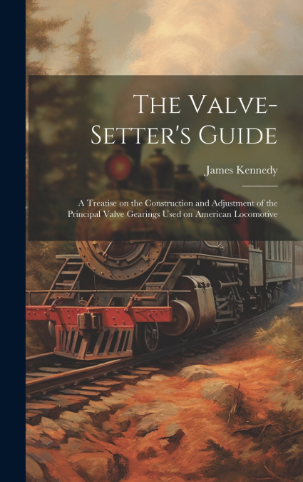 The Valve-setter’s Guide; a Treatise on the Construction and Adjustment of the Principal Valve Gearings Used on American Locomotive