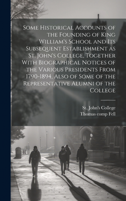 Some Historical Accounts of the Founding of King William’s School and Its Subsequent Establishment as St. John’s College, Together With Biographical Notices of the Various Presidents From 1790-1894, A