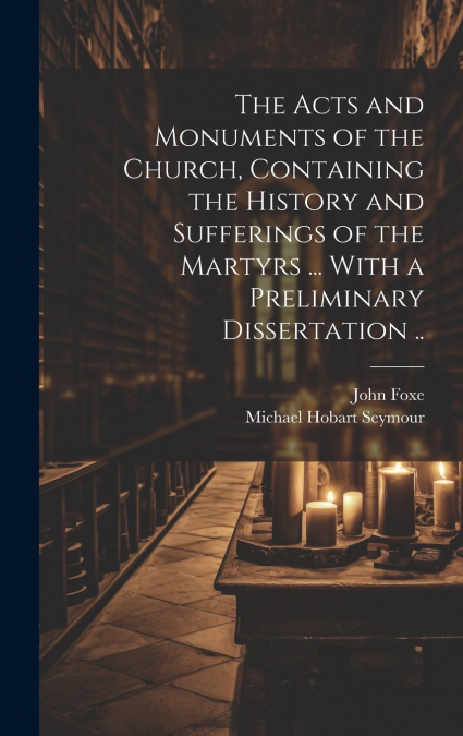 The Acts and Monuments of the Church, Containing the History and Sufferings of the Martyrs ... With a Preliminary Dissertation ..