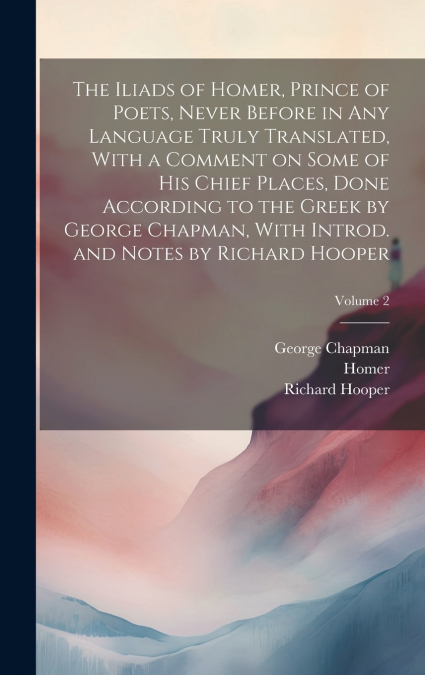 The Iliads of Homer, Prince of Poets, Never Before in Any Language Truly Translated, With a Comment on Some of His Chief Places, Done According to the Greek by George Chapman, With Introd. and Notes b
